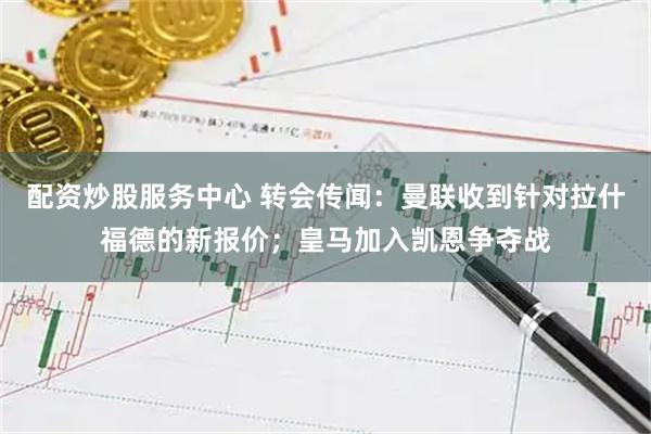 配资炒股服务中心 转会传闻：曼联收到针对拉什福德的新报价；皇马加入凯恩争夺战