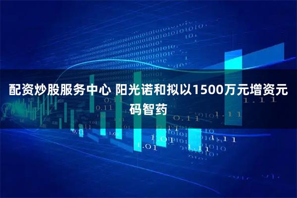 配资炒股服务中心 阳光诺和拟以1500万元增资元码智药