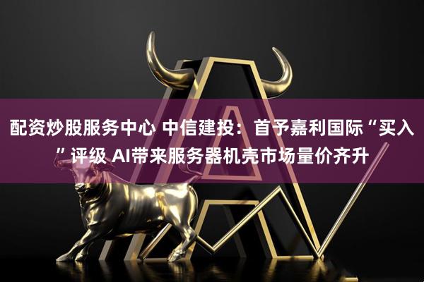 配资炒股服务中心 中信建投：首予嘉利国际“买入”评级 AI带来服务器机壳市场量价齐升