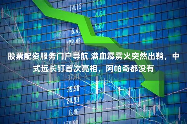 股票配资服务门户导航 满血霹雳火突然出鞘，中式远长钉首次亮相，阿帕奇都没有