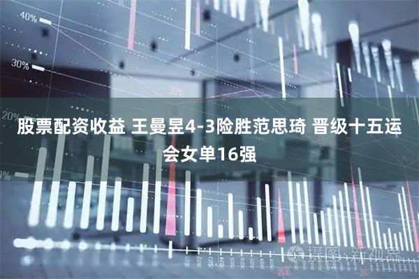 股票配资收益 王曼昱4-3险胜范思琦 晋级十五运会女单16强