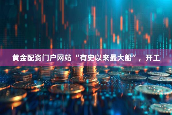 黄金配资门户网站 “有史以来最大船”，开工