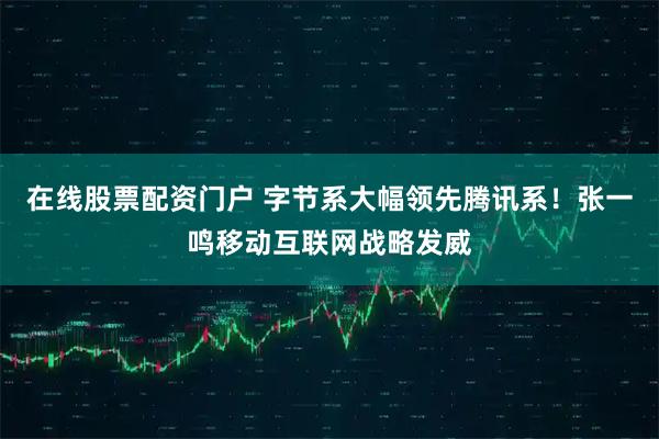 在线股票配资门户 字节系大幅领先腾讯系！张一鸣移动互联网战略发威