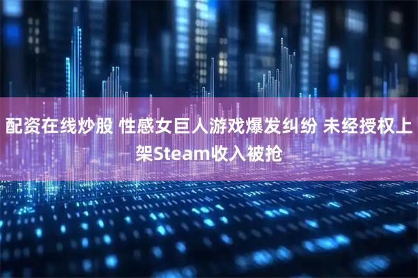 配资在线炒股 性感女巨人游戏爆发纠纷 未经授权上架Steam收入被抢