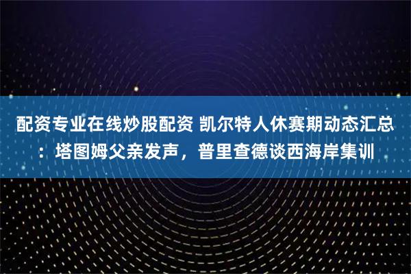 配资专业在线炒股配资 凯尔特人休赛期动态汇总：塔图姆父亲发声，普里查德谈西海岸集训